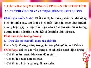 2.6. CÁC PHƢƠNG PHÁP XÁC ĐỊNH ĐIỂM TƢƠNG ĐƢƠNG
2. CÁC KHÁI NIỆM CHUNG VỀ PP PHÂN TÍCH THỂ TÍCH
Khái niệm chất chỉ thị: Chất chỉ thị là những chất có khả năng
biến đổi màu sắc, tạo (hoặc biến mất) kết tủa hoặc phát huỳnh
quang hoặc gây ra một dấu hiệu nào đó ở lân cận điểm tƣơng
đƣơng nhằm xác định điểm kết thúc phân tích thể tích.
Phát hiện điểm tƣơng đƣơng:
1. Dựa vào sự thay đổi màu của chỉ thị:
Các chỉ thị thường dùng trong phương pháp phân tích thể tích:
Chỉ thị nội: chỉ thị cho vào dung dịch khi tiến hành định lƣợng
+ Chỉ thị màu : metyl da cam, đỏ metyl…
+ Chỉ thị tạo tủa: kali cromat.
+ Chỉ thị tạo huỳnh quang: fluorescein.
 