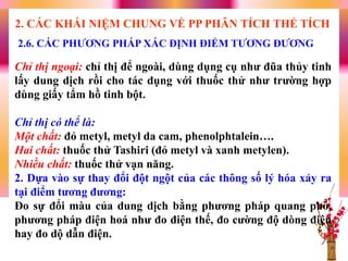 2.6. CÁC PHƢƠNG PHÁP XÁC ĐỊNH ĐIỂM TƢƠNG ĐƢƠNG
2. CÁC KHÁI NIỆM CHUNG VỀ PP PHÂN TÍCH THỂ TÍCH
Chỉ thị ngoại: chỉ thị để ngoài, dùng dụng cụ nhƣ đũa thủy tinh
lấy dung dịch rồi cho tác dụng với thuốc thử nhƣ trƣờng hợp
dùng giấy tẩm hồ tinh bột.
Chỉ thị có thể là:
Một chất: đỏ metyl, metyl da cam, phenolphtalein….
Hai chất: thuốc thử Tashiri (đỏ metyl và xanh metylen).
Nhiều chất: thuốc thử vạn năng.
2. Dựa vào sự thay đổi đột ngột của các thông số lý hóa xảy ra
tại điểm tƣơng đƣơng:
Đo sự đổi màu của dung dịch bằng phƣơng pháp quang phổ,
phƣơng pháp điện hoá nhƣ đo điện thế, đo cƣờng độ dòng điện
hay đo dộ dẫn điện.
 