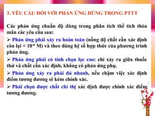 Các phản ứng chuẩn độ dùng trong phân tích thể tích thỏa
mãn các yêu cầu sau:
 Phản ứng phải xảy ra hoàn toàn (nồng độ chất cần xác định
còn lại < 10-6 M) và theo đúng hệ số hợp thức của phƣơng trình
phản ứng.
 Phản ứng phải có tính chọn lọc cao: chỉ xảy ra giữa thuốc
thử và chất cần xác định, không có phản ứng phụ.
 Phản ứng xảy ra phải đủ nhanh, nếu chậm việc xác định
điểm tƣơng đƣơng sẽ kém chính xác.
 Phải chọn đƣợc chất chỉ thị xác định đƣợc chính xác điểm
tƣơng đƣơng.
3. YÊU CẦU ĐỐI VỚI PHẢN ỨNG DÙNG TRONG PTTT
 