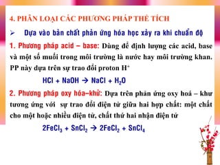  Döïa vaøo baûn chaát phaûn öùng hoùa hoïc xaûy ra khi chuaån ñoä
1. Phöông phaùp acid – base: Dùng để định lƣợng các acid, base
và một số muối trong môi trƣờng là nƣớc hay môi trƣờng khan.
PP này dựa trên sự trao đổi proton H+
HCl + NaOH  NaCl + H2O
2. Phöông phaùp oxy hoùa–khöû: Dựa trên phản ứng oxy hoá – khƣ
tƣơng ứng với sự trao đổi điện tử giữa hai hợp chất: một chất
cho một hoặc nhiều điện tử, chất thứ hai nhận điện tử
2FeCl3 + SnCl2  2FeCl2 + SnCl4
4. PHÂN LOẠI CÁC PHƢƠNG PHÁP THỂ TÍCH
 