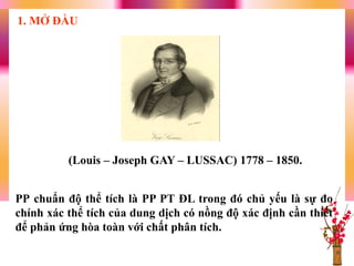 PP chuẩn độ thể tích là PP PT ĐL trong đó chủ yếu là sự đo
chính xác thể tích của dung dịch có nồng độ xác định cần thiết
để phản ứng hòa toàn với chất phân tích.
1. MỞ ĐẦU
(Louis – Joseph GAY – LUSSAC) 1778 – 1850.
 