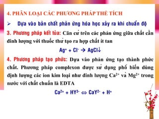  Döïa vaøo baûn chaát phaûn öùng hoùa hoïc xaûy ra khi chuaån ñoä
3. Phöông phaùp keát tuûa: Căn cƣ́ trên các phản ứng giữa chất cần
đinh lƣợng với thuốc thƣ̉ tạo ra hợp chất ít tan
Ag+ + Cl-  AgCl
4. Phöông phaùp taïo phöùc: Dựa vào phản ứng tạo thành phức
chất. Phƣơng pháp complexon đƣợc sƣ̉ dụng phổ biến dùng
định lƣợng các ion kim loại nhƣ đinh lƣợng Ca2+ và Mg2+ trong
nƣớc với chất chuẩn là EDTA
Ca2+ + HY3-  CaY2- + H+
4. PHÂN LOẠI CÁC PHƢƠNG PHÁP THỂ TÍCH
 