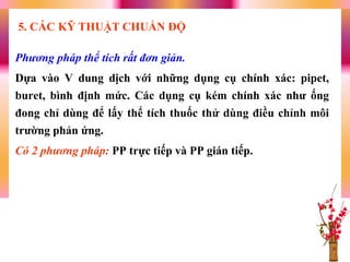Phương pháp thể tích rất đơn giản.
Dựa vào V dung dịch với những dụng cụ chính xác: pipet,
buret, bình định mức. Các dụng cụ kém chính xác nhƣ ống
đong chỉ dùng để lấy thể tích thuốc thử dùng điều chỉnh môi
trƣờng phản ứng.
Có 2 phương pháp: PP trực tiếp và PP gián tiếp.
5. CÁC KỸ THUẬT CHUẨN ĐỘ
 