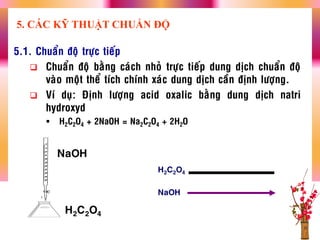 5.1. Chuaån ñoä tröïc tieáp
 Chuaån ñoä baèng caùch nhoû tröïc tieáp dung dòch chuaån ñoä
vaøo moät theå tích chính xaùc dung dòch caàn ñònh löôïng.
 Ví duï: Ñònh löôïng acid oxalic baèng dung dòch natri
hydroxyd
 H2C2O4 + 2NaOH = Na2C2O4 + 2H2O
H2C2O4
NaOH
5. CÁC KỸ THUẬT CHUẨN ĐỘ
NaOH
H2C2O4
 