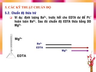 5.2. Chuaån ñoä thöøa tröø
 Ví duï: ñònh löôïng Ba2+, tröôùc heát cho EDTA dö ñeå PƢ
hoaøn toaøn Ba2+. Sau ñoù chuaån ñoä EDTA thöøa baèng DD
Mg2+.
Ba2+
Mg2+
EDTA
5. CÁC KỸ THUẬT CHUẨN ĐỘ
Mg2+
EDTA
 