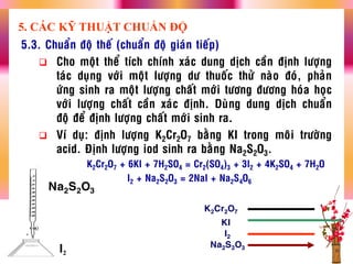 5.3. Chuaån ñoä theá (chuaån ñoä giaùn tieáp)
 Cho moät theå tích chính xaùc dung dòch caàn ñònh löôïng
taùc duïng vôùi moät löôïng dö thuoác thöû naøo ñoù, phaûn
öùng sinh ra moät löôïng chaát môùi töông ñöông hoùa hoïc
vôùi löôïng chaát caàn xaùc ñònh. Duøng dung dòch chuaån
ñoä ñeå ñònh löôïng chaát môùi sinh ra.
 Ví duï: ñònh löôïng K2Cr2O7 baèng KI trong moâi tröôøng
acid. Ñònh löôïng iod sinh ra baèng Na2S2O3.
K2Cr2O7 + 6KI + 7H2SO4 = Cr2(SO4)3 + 3I2 + 4K2SO4 + 7H2O
I2 + Na2S2O3 = 2NaI + Na2S4O6
K2Cr2O7
I2
KI
Na2S2O3
5. CÁC KỸ THUẬT CHUẨN ĐỘ
Na2S2O3
I2
 