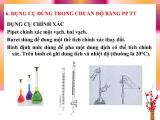 DỤNG CỤ CHÍNH XÁC
Pipet chính xác một vạch, hai vạch.
Buret dùng để đong một thể tích chính xác thay đổi.
Bình định mức dùng để pha một dung dịch có thể tích chính
xác. Trên bình có ghi dung tích và nhiệt độ (thƣờng là 20C).
6. DỤNG CỤ DÙNG TRONG CHUẨN ĐỘ BẰNG PP TT
 