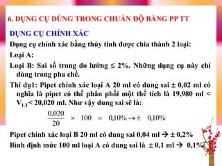 DỤNG CỤ CHÍNH XÁC
Dụng cụ chính xác bằng thủy tinh đƣợc chia thành 2 loại:
Loại A:
Loại B: Sai số trong đo lƣờng  2%. Những dụng cụ này chỉ
dùng trong pha chế.
Thí dụ1: Pipet chính xác loại A 20 ml có dung sai  0,02 ml có
nghĩa là pipet có thể phân phối một thể tích là 19,980 ml <
VLT< 20,020 ml. Nhƣ vậy dung sai sẽ là:
Pipet chính xác loại B 20 ml có dung sai 0,04 ml   0,2%
Bình định mức 100 ml loại A có dung sai là  0,1 ml  0,1%
6. DỤNG CỤ DÙNG TRONG CHUẨN ĐỘ BẰNG PP TT
%10,0%10,0100
20
020,0

 