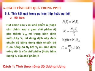 6.1. Tính keát quaû trong pp tröïc tieáp hoaëc pp theá
 Baøi toaùn:
Huùt chính xaùc V ml cheá phaåm A (hoaëc
caân chính xaùc a gam cheá phaåm A)
pha thaønh Vdd ml trong bình ñònh
möùc. Laáy V1 ml dung dòch naøy ñem
chuaån ñoä baèng dung dòch chuaån ñoä
B coù noàng ñoä N2 heát V2 ml. Xaùc ñònh
noàng ñoä % cuûa cheá phaåm (hoaëc haøm
löôïng % cuûa cheá phaåm)?
P(g/l) = N1.EA
1 1 2 2NV N V
2 2
1
1
.N V
N
V

Caùch 1: Tính theo noàng ñoä ñöông löôïng
6. CÁCH TÍNH KẾT QUẢ TRONG PPTT
.100ctm
C
V

 