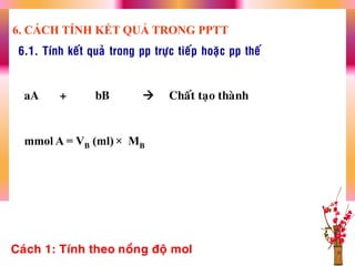 6.1. Tính keát quaû trong pp tröïc tieáp hoaëc pp theá
aA + bB  Chaát taïo thaønh
mmol A = VB (ml) × MB
Caùch 1: Tính theo noàng ñoä mol
6. CÁCH TÍNH KẾT QUẢ TRONG PPTT
 