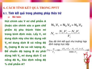 6.1. Tính keát quaû trong phöông phaùp thöøa tröø
 Baøi toaùn:
Huùt chính xaùc V ml cheá phaåm A
(hoaëc caân chính xaùc a gam cheá
phaåm A) pha thaønh Vdm ml
trong bình ñònh möùc. Laáy V1 ml
dung dòch naøy cho taùc duïng vôùi
V2 ml dung dòch B coù noàng ñoä
N2 (löôïng B dö so vôùi löôïng A).
Ñeå chuaån ñoä löôïng B dö phaûi
duøng heát V3 ml dung dòch C coù
noàng ñoä N3. Xaùc ñònh noàng ñoä
% cheá phaåm A?
N1.V1 + N3.V3 = N2.V2
2 2 3 3
1
1
. .N V N V
N
V


Sau ñoù tính keát quaû nhö tröôøng hôïp
ñònh löôïng tröïc tieáp
6. CÁCH TÍNH KẾT QUẢ TRONG PPTT
100
1000
)(
100(%) 



A
ACCBB
A V
EVNVN
V
m
 