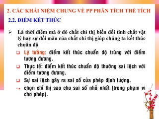  Là thời điểm mà ở đó chất chỉ thị biến đổi tính chất vật
lý hay sự đổi màu của chất chỉ thị giúp chúng ta kết thúc
chuẩn độ
 Lyù töôûng: ñieåm keát thuùc chuaån ñoä truøng vôùi ñieåm
töông ñöông.
 Thöïc teá: ñieåm keát thuùc chuaån ñoä thöôøng sai leäch vôùi
ñieåm töông ñöông.
 Söï sai leäch gaây ra sai soá cuûa pheùp ñònh löôïng.
 choïn chæ thò sao cho sai soá nhoû nhaát (trong phaïm vi
cho pheùp).
2.2. ĐIỂM KẾT THÚC
2. CÁC KHÁI NIỆM CHUNG VỀ PP PHÂN TÍCH THỂ TÍCH
 