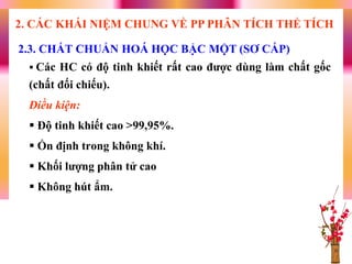  Các HC có độ tinh khiết rất cao đƣợc dùng làm chất gốc
(chất đối chiếu).
Điều kiện:
 Độ tinh khiết cao >99,95%.
 Ổn định trong không khí.
 Khối lƣợng phân tử cao
 Không hút ẩm.
2.3. CHẤT CHUẨN HOÁ HỌC BẬC MỘT (SƠ CẤP)
2. CÁC KHÁI NIỆM CHUNG VỀ PP PHÂN TÍCH THỂ TÍCH
 