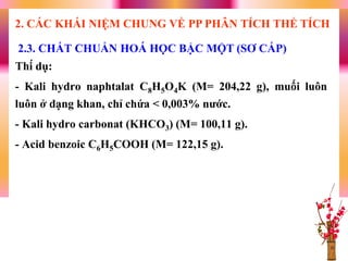 Thí dụ:
- Kali hydro naphtalat C8H5O4K (M= 204,22 g), muối luôn
luôn ở dạng khan, chỉ chứa < 0,003% nƣớc.
- Kali hydro carbonat (KHCO3) (M= 100,11 g).
- Acid benzoic C6H5COOH (M= 122,15 g).
2.3. CHẤT CHUẨN HOÁ HỌC BẬC MỘT (SƠ CẤP)
2. CÁC KHÁI NIỆM CHUNG VỀ PP PHÂN TÍCH THỂ TÍCH
 