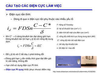 13
CẤU TẠO CÁC ĐIỆN CỰC LÀM VIỆC
 Điện cực rắn tĩnh:
– Dòng đi qua vi điện cực rắn phụ thuộc vào nhiều yếu tố
F: hằng số Faraday
D: hệ số khuếch tán (cm2.s-1)
S: diện tích bề mặt của điện cực (cm2)
C: nồng độ chất khử cực trong dung dịch (M/I)
C*: nồng độ trên bề mặt điện cực
 : bề dày lớp khuếch tán
n: Số điện tử trao đổi
http://www.slideshare.net/shobana3/voltammetry-43392583

*CC
FDSnid


• Khi C*  0 dòng khuếch tán đạt dòng giới hạn.
Dòng khuếch tán tới hạn id tỷ lệ với nồng độ dung
dịch:
• Để id tỷ lệ với C bề dày  phải không đổi
Dòng giới hạn id cần nhiều thời gian đạt đến giá
trị cân bằng, không đổi
 hạn chế sử dụng điện cực Pt tĩnh
 Điện cực Pt quay khắc phục nhược điểm này.
KC
C
FDSnid 

 