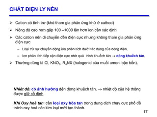 17
CHẤT ĐIỆN LY NỀN
 Cation có tính trơ (khó tham gia phản ứng khử ở cathod)
 Nồng độ cao hơn gấp 100 –1000 lần hơn ion cần xác định
 Các cation nền di chuyển đến điện cực nhưng không tham gia phản ứng
điện cực
– Loại trừ sự chuyển động ion phân tích dưới tác dụng của dòng điện.
– Ion phân tích tiếp cận điện cực nhờ quá trình khuếch tán  dòng khuếch tán.
 Thường dùng là Cl, KNO3, R4NX (halogenid của muối amoni bậc bốn).
17
Nhiệt độ: có ảnh hưởng đến dòng khuếch tán.  nhiệt độ của hệ thống
được giữ cố định.
Khí Oxy hoà tan: cần loại oxy hòa tan trong dung dịch chạy cực phổ để
tránh oxy hoá các kim loại mới tạo thành.
 