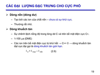 19
CÁC ĐẠI LƯỢNG ĐẶC TRƯNG CHO CỰC PHỔ
 Dòng nền (dòng dư)
– Tạo bởi các ion của chất nền – chưa có sự khử cực.
– Thường rất nhỏ.
 Dòng khuếch tán
– Sự chênh lệch nồng độ trong lòng dd C và trên bề mặt điện cực C.
– 1-100 a (DME)
– Các ion trên bề mặt điện cực bị khử hết → C= 0 → dòng khuếch tán
đạt cực đại gọi là dòng khuếch tán giới hạn.
I d = I max – I nền
19
(2.6)
 