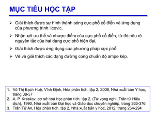 2
MỤC TIÊU HỌC TẬP
 Giải thích được sự hình thành sóng cực phổ cổ điển và ứng dụng
của phương trình Ilcovic.
 Nhận xét ưu thế và nhược điểm của cực phổ cổ điển, từ đó nêu rõ
nguyên tắc của hai dạng cực phổ hiện đại.
 Giải thích được ứng dụng của phương pháp cực phổ.
 Vẽ và giải thích các dạng đường cong chuẩn độ ampe kép.
1. Võ Thị Bạch Huệ, Vĩnh Định, Hóa phân tích, tập 2, 2008, Nhà xuất bản Y học,
trang 38-57
2. A. P. Kreskov, cơ sở hoá học phân tích, tập 2, (Từ vọng nghi, Trần tứ Hiếu
dịch), 1990, Nhà xuất bản Đại học và Giáo dục chuyên nghiệp, trang 363-376
3. Trần Tử An, Hóa phân tích, tập 2, Nhà xuất bản y học, 2012, trang 264-294
 