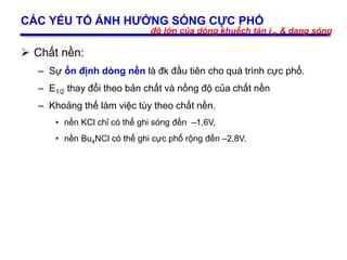 21
CÁC YẾU TỐ ẢNH HƯỞNG SÓNG CỰC PHỔ
 Chất nền:
– Sự ổn định dòng nền là đk đầu tiên cho quá trình cực phổ.
– E1/2 thay đổi theo bản chất và nồng độ của chất nền
– Khoảng thế làm việc tùy theo chất nền.
• nền KCl chỉ có thể ghi sóng đến –1,6V,
• nền Bu4NCl có thể ghi cực phổ rộng đến –2,8V.
độ lớn của dòng khuếch tán id, & dạng sóng
 