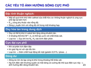 23
CÁC YẾU TỐ ẢNH HƯỞNG SÓNG CỰC PHỔ
Đặc tính thuận nghịch:
• Một số quá trình khử trên cathod của chất hữu cơ: không thuận nghịch & sóng cực
phổ lặp lại kém hơn
• E1/2 cũng phụ thuộc vào nồng độ.
• Dòng id tuyến tính với nồng độ chỉ trong một khoảng hẹp.
Oxy hòa tan trong dung dịch
• Oxy có thể bị khử ở catod làm tăng dòng khuếch tán.
• ở khoảng thế khử M+n, O2 có thể tạo pưhh với chất khảo sát.
• Loại trừ  Sục khí trơ N2, H2 vào bình điện phân.
Cực đại cực phổ
• Khi dd phân tích đậm đặc
• Khi giọt Hg rơi với vận tốc lớn
• Loại trừ  thêm chất hoạt động bề mặt (gelatin 0,01%, tylose…)
Dòng dư
• Dòng dư lớn do tạp cũng bị khử trong khoảng thế khảo sát.
• Hg tích điện nên thường xuyên có một dòng có cường độ nhỏ qua điện cực này 
ảnh hưởng đến dòng khuếch tán. 23
 