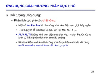 24
ỨNG DỤNG CỦA PHƯƠNG PHÁP CỰC PHỔ
 Đối tượng ứng dụng:
– Phân tích cực phổ các chất vô cơ:
• Một số ion kim loại vì cho sóng khử trên điện cực giọt thủy ngân.
• ~ 20 nguyên tố kim loại: Bi, Co, Cr, Fe, Mo, Ni, Pt ....
• Al, V, U, Ti không khử trên điện cực giọt Hg,  tách Fe, Cr, Cu ra
khỏi V, Ti khi phân tích một số mẫu quặng.
• Kim loại kiềm và kiềm thổ cũng khử được trên cathode khi dùng
muối tetra-alkyl amoni làm chất nền cực phổ.
24
 