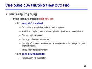25
ỨNG DỤNG CỦA PHƯƠNG PHÁP CỰC PHỔ
 Đối tượng ứng dụng:
– Phân tích cực phổ các chất hữu cơ:
• Cho sóng khử ở cathod:
– Có nhóm cacbonyl như: aldehyd, ceton, quinon…
– Acid dicacboxylic (fumaric, maleic, phtalic...) ceto-acid, aldehyd-acid.
– Các peroxyd và epoxyd.
– Các hợp chất nitro, nitroso, azo.
– Các dây nối etylenic liên hợp với các liên kết đôi khác (vòng thơm, các
nhóm chưa no).
– Nhiều nhóm halogen hữu cơ.
• Cho sóng oxy hóa anode:
– Hydroquinon và mercaptan
25
 