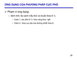 26
ỨNG DỤNG CỦA PHƯƠNG PHÁP CỰC PHỔ
 Phạm vi ứng dụng:
– Định tính: So sánh mẫu thử và chuẩn theo E ½
• Cách 1: xác định E ½ theo công thức lgR
• Cách 2: theo cực đại của đường dI/dE theo E.
26
 