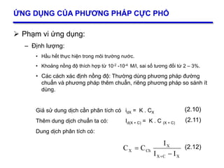 27
ỨNG DỤNG CỦA PHƯƠNG PHÁP CỰC PHỔ
 Phạm vi ứng dụng:
– Định lượng:
• Hầu hết thực hiện trong môi trường nước.
• Khoảng nồng độ thích hợp từ 10-2 -10-4 M/l, sai số tương đối từ 2 – 3%.
• Các cách xác định nồng độ: Thường dùng phương pháp đường
chuẩn và phương pháp thêm chuẩn, riêng phương pháp so sánh ít
dùng.
Giả sử dung dịch cần phân tích có idX = K . CX
Thêm dung dịch chuẩn ta có: Id(X + C) = K . C (X + C)
Dung dịch phân tích có:
(2.10)
(2.11)
XCX
X
ChX
II
I
CC



(2.12)
 