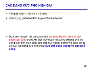 28
CÁC DẠNG CỰC PHỔ HIỆN ĐẠI
 Tăng độ nhạy – xác định vi lượng
 định lượng phân biệt hỗn hợp nhiều thành phần
 Dựa trên nguyên tắc đo cực phổ là đo dòng khuếch tán id ở giai
đoạn cuối cùng trước khi giọt thủy ngân rơi xuống (không phải đo
trong suốt thời gian sống của giọt thủy ngân), Barker và cộng sự đã
đề xuất hai dạng cực phổ khác: cực phổ sóng vuông và cực phổ
xung.
28
 