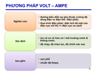 3
PHƯƠNG PHÁP VOLT – AMPE
• đường biểu diễn sự phụ thuộc cường độ
dòng điện vs điện thế / điện phân.
• Quá trình điện phân: diện tích bề mặt của
điện cực chỉ thị << điện cực so sánh
Nghiên cứu
• ion vô cơ và hữu cơ / môi trường nước &
không nước.
• độ nhạy, độ chọn lọc, độ chính xác cao
Xác định
• cực phổ
• chuẩn độ Ampe.
bao gồm
3
 