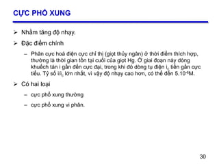30
CỰC PHỔ XUNG
 Nhằm tăng độ nhạy.
 Đặc điểm chính
– Phân cực hoá điện cực chỉ thị (giọt thủy ngân) ở thời điểm thích hợp,
thường là thời gian tồn tại cuối của giọt Hg. Ở giai đoạn này dòng
khuếch tán i gần đến cực đại, trong khi đó dòng tụ điện ic tiến gần cực
tiểu. Tỷ số i/ic lớn nhất, vì vậy độ nhạy cao hơn, có thể đến 5.10-6M.
 Có hai loại
– cực phổ xung thường
– cực phổ xung vi phân.
30
 