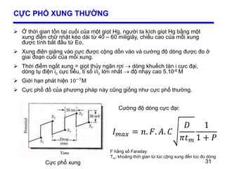 31
CỰC PHỔ XUNG THƯỜNG
 Ở thời gian tồn tại cuối của một giọt Hg, người ta kích giọt Hg bằng một
xung điện chữ nhật kéo dài từ 40 – 60 miligiây, chiều cao của mỗi xung
được tính bắt đầu từ Eo.
 Xung điện giáng vào cực được cộng dồn vào và cường độ dòng được đo ở
giai đoạn cuối của mỗi xung.
 Thời điểm ngắt xung = giọt thủy ngân rơi  dòng khuếch tán i cực đại,
dòng tụ điện ic cực tiểu, tỉ số i/ic lớn nhất  độ nhạy cao 5.10-6 M
 Giới hạn phát hiện 10−7M
 Cực phổ đồ của phương pháp này cũng giống như cực phổ thường.
31Cực phổ xung
Cường độ dòng cực đại:
𝐼 𝑚𝑎𝑥 = 𝑛. 𝐹. 𝐴. 𝐶
𝐷
𝜋𝑡 𝑚
1
1 + 𝑃
F hằng số Faraday
Tm: khoảng thời gian từ lúc cộng xung đến lúc đo dòng
 