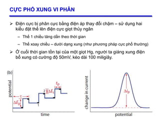 32
CỰC PHỔ XUNG VI PHÂN
 Điện cực bị phân cực bằng điện áp thay đổi chậm – sử dụng hai
kiểu đặt thế lên điện cực giọt thủy ngân
– Thế 1 chiều tăng dần theo thời gian
– Thế xoay chiều – dười dạng xung (như phương pháp cực phổ thường)
 Ở cuối thời gian tồn tại của một giọt Hg, người ta giáng xung điện
bổ xung có cường độ 50mV, kéo dài 100 miligiây.
32
 