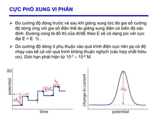 33
CỰC PHỔ XUNG VI PHÂN
 Đo cường độ dòng trước và sau khi giáng xung tức đo gia số cường
độ dòng ứng với gia số điện thế do giáng xung điện có biên độ xác
định. Đường cong là đồ thị của dI/dE theo E sẽ có dạng pic với cực
đại E = E ½ .
 Do cường độ dòng ít phụ thuộc vào quá trình điện cực nên pp có độ
nhạy cao kể cả với quá trình không thuận nghịch (các hợp chất hữiu
cơ). Giới hạn phát hiện từ 10-7 – 10-8 M.
33
 