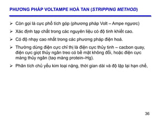 36
PHƯƠNG PHÁP VOLTAMPE HOÀ TAN (STRIPPING METHOD)
 Còn gọi là cực phổ tích góp (phương pháp Volt – Ampe ngựơc)
 Xác định tạp chất trong các nguyên liệu có độ tinh khiết cao.
 Có độ nhạy cao nhất trong các phương pháp điện hoá.
 Thường dùng điện cực chỉ thị là điện cực thủy tinh – cacbon quay,
điện cực giọt thủy ngân treo có bề mặt không đổi, hoặc điện cực
màng thủy ngân (taọ màng protein–Hg).
 Phân tích chủ yếu kim loại nặng, thời gian dài và độ lặp lại hạn chế,
36
 