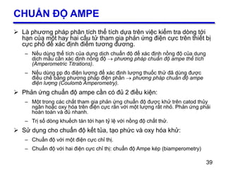 39
CHUẨN ĐỘ AMPE
 Là phương pháp phân tích thể tích dựa trên việc kiểm tra dòng tới
hạn của một hay hai cấu tử tham gia phản ứng điện cực trên thiết bị
cực phổ để xác định điểm tương đương.
– Nếu dùng thể tích của dung dịch chuẩn độ để xác định nồng độ của dung
dịch mẫu cần xác định nồng độ  phương pháp chuẩn độ ampe thể tích
(Amperometric Titrations).
– Nếu dùng pp đo điện lượng để xác định lượng thuốc thử đã dùng được
điều chế bằng phương pháp điện phân  phương pháp chuẩn độ ampe
điện lượng (Coulomb Amperometry).
 Phản ứng chuẩn độ ampe cần có đủ 2 điều kiện:
– Một trong các chất tham gia phản ứng chuẩn độ được khử trên catod thủy
ngân hoặc oxy hóa trên điện cực rắn với một lượng rất nhỏ. Phản ứng phải
hoàn toàn và đủ nhanh.
– Trị số dòng khuếch tán tới hạn tỷ lệ với nồng độ chất thử.
 Sử dụng cho chuẩn độ kết tủa, tạo phức và oxy hóa khử:
– Chuẩn độ với một điện cực chỉ thị.
– Chuẩn độ với hai điện cực chỉ thị: chuẩn độ Ampe kép (biamperometry)
39
 