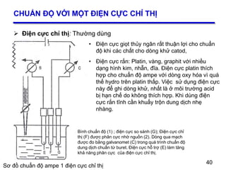 40
1
2
CHUẨN ĐỘ VỚI MỘT ĐIỆN CỰC CHỈ THỊ
 Điện cực chỉ thị: Thường dùng
40
Sơ đồ chuẩn độ ampe 1 điện cực chỉ thị
Bình chuẩn độ (1) ; điện cực so sánh (G); Điện cực chỉ
thị (F) được phân cực nhờ nguồn (2). Dòng qua mạch
được đo bằng galvanomet (C) trong quá trình chuẩn độ
dung dịch chuẩn từ buret. Điện cực hỗ trợ (E) làm tăng
khả năng phân cực của điện cực chỉ thị.
• Điện cực giọt thủy ngân rất thuận lợi cho chuẩn
độ khi các chất cho dòng khử catod,
• Điện cực rắn: Platin, vàng, graphit với nhiều
dạng hình kim, nhẫn, đĩa. Điện cực platin thích
hợp cho chuẩn độ ampe với dòng oxy hóa vì quá
thế hydro trên platin thấp. Việc sử dụng điện cực
này để ghi dòng khử, nhất là ở môi trường acid
bị hạn chế do không thích hợp. Khi dùng điện
cực rắn tĩnh cần khuấy trộn dung dịch nhẹ
nhàng.
 