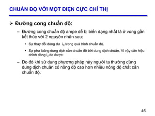 46
CHUẨN ĐỘ VỚI MỘT ĐIỆN CỰC CHỈ THỊ
 Đường cong chuẩn độ:
– Đường cong chuẩn độ ampe dễ bị biến dạng nhất là ở vùng gần
kết thúc với 2 nguyên nhân sau:
• Sự thay đổi dòng dư iR trong quá trình chuẩn độ.
• Sự pha loãng dung dịch cần chuẩn độ bởi dung dịch chuẩn. Vì vậy cần hiệu
chỉnh dòng id đo được:
– Do đó khi sử dụng phương pháp này người ta thường dùng
dung dịch chuẩn có nồng độ cao hơn nhiều nồng độ chất cần
chuẩn độ.
46
 