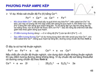 48
PHƯƠNG PHÁP AMPE KÉP
 Ví dụ: Khảo sát chuẩn độ Fe (II) bằng Ce+4:
Fe+2 + Ce+4  Ce+3 + Fe+3
– Khi chưa thêm Ce+4, trên anod xảy ra quá trình oxy hóa Fe+2, trên catod ion Fe+3 bị
khử. Ion này có lượng rất nhỏ (tạp chất) nên dòng đi qua mạch ít. Khi thêm Ce+4 vào
[Fe+3] tăng lên nên dòng qua mạch tăng lên. Trị số dòng đạt cực đại khi nồng độ hai
ion bằng nhau: tức là chuẩn độ được 50% ion Fe+2. Sau đó nồng độ chất khử bắt đầu
giảm kéo theo giảm dòng qua mạch.
– Ở điểm tương đương dòng i  0 vì nồng độ [Fe+2] còn lại rất ít [Fe+2]  0.
– Sau điểm tương đương Ce+4 có dư trong dung dịch nên trên anod oxy hóa Ce+3, còn
trên catod khử Ce+4. Dòng qua mạch lại tăng lên, đường cong chuẩn độ theo hình a.
Ở đây ta có hai hệ thuận nghịch:
Fe+2  Fe+3 + e và Ce+4 + e  Ce+3
Nếu chất cần chuẩn độ thuận nghịch, còn dung dịch chuẩn không thuận nghịch
thì sau điểm tương đương dòng không tăng. Ví dụ chuẩn độ iod bằng thiosulfat
có đường cong chuẩn độ theo hình b.
Ce+4 + e  2I- ; 2S2O3
-2  S4O6
-2 + 2e
48
a
b
 