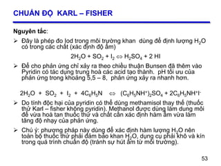 53
CHUẨN ĐỘ KARL – FISHER
Nguyên tắc:
 Đây là phép đo Iod trong môi trường khan dùng để định lượng H2O
có trong các chất (xác định độ ẩm)
2H2O + SO2 + I2  H2SO4 + 2 HI
 Để cho phản ứng chỉ xảy ra theo chiều thuận Bunsen đã thêm vào
Pyridin có tác dụng trung hoà các acid tạo thành. pH tối ưu của
phản ứng trong khoảng 5,5 – 8, phản ứng xảy ra nhanh hơn.
2H2O + SO2 + I2 + 4C6H5N  (C6H5NH+)2SO4 + 2C6H5NH+I-
 Do tính độc hại của pyridin có thể dùng methamisol thay thế (thuốc
thử Karl – fisher không pyridin). Methanol được dùng làm dung môi
để vừa hoà tan thuốc thử và chất cần xác định hàm ẩm vừa làm
tăng độ nhạy của phản ứng.
 Chú ý: phương pháp này dùng để xác định hàm lượng H2O nên
toàn bộ thuốc thử phải đảm bảo khan H2O, dụng cụ phải khô và kín
trong quá trình chuẩn độ (tránh sự hút ẩm từ môi trường).
53
 