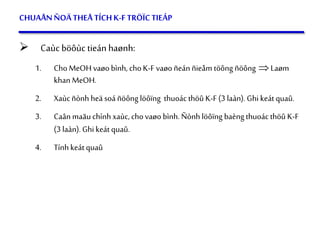 54
CHUAÅNÑOÄTHEÅ TÍCHK-F TRÖÏCTIEÁP
 Caùc böôùc tieán haønh:
1. ChoMeOHvaøo bình, choK-F vaøoñeán ñieåm töông ñöông Laøm
khan MeOH.
2. Xaùcñònh heä soá ñöông löôïng thuoác thöû K-F(3 laàn). Ghi keát quaû.
3. Caân maãu chínhxaùc,chovaøo bình. Ñònh löôïng baèngthuoác thöû K-F
(3 laàn). Ghi keát quaû.
4. Tính keát quaû
 