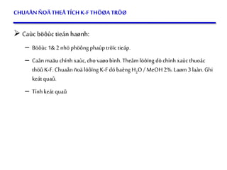 55
CHUAÅNÑOÄTHEÅ TÍCHK-F THÖØATRÖØ
 Caùc böôùc tieán haønh:
– Böôùc 1& 2 nhö phöông phaùptröïc tieáp.
– Caân maãu chính xaùc, cho vaøo bình. Theâm löôïng dö chính xaùc thuoác
thöû K-F.Chuaån ñoä löôïng K-Fdö baèng H2O / MeOH2%. Laøm 3 laàn. Ghi
keát quaû.
– Tính keát quaû
 