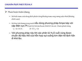 56
CHUAÅNÑOÄTHEÅ TÍCHK-F
 Phaùt hieän ñieåm döøng
– Söïñoåimaøucuûadungdòchphaûnöùngkhoângmaøusang vaøngnaâunhaït(khoâng
chính xaùc).
– Söïthayñoåidoøng trongmaïchnếu dùng phương pháp Ampe kép với
cặp điện cực Pt:heátH2O dötöøthuoácthöûK-Fdocoù 2baùnphaûnöùng
I2 +2e2I- ; 2I-  I2 +2e
– Với phương pháp này khi các phân tử H2O cuối cùng được
chuẩn độ hiệu thế của hỗn hợp sụt xuống kim điện kế lệch hẳn
đi khá lâu.
 