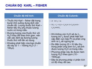 57
CHUẨN ĐỘ KARL – FISHER
Chuẩn độ thể tích:
• Thuốc thử Karl – fisher đặt trong
buret nhỏ xuống dung dịch cần
chuẩn độ. Lượng thuốc thử Karl –
fisher tiêu thụ phụ thuộc lượng
nước có trong mẫu.
• Đương lượng của thuốc thử với
H2O thay đổi theo thời gian, nên
cần xác định lại đương lượng
thuốc thử mỗi lần sử dụng.
• Khoảng phát hiện của loại chuẩn
độ này từ 1 – 100mg H2O (1 -
100l).
Chuẩn độ Culomb:
• 2I- I2 + 2e
• SO2 + I2 + H2O+ C6H5N C6H5N.HI+
C6H5NHSO3
• Khi không còn H2O sẽ dư I2 ,
lượng dư I2 được phát hiện bởi
cặp điện cực kép Pt và phản ứng
sinh ra I2 sẽ ngừng lại.
• Đo điện lượng (Q = It) tiêu thụ
trong phản ứng sinh ra I2 sẽ tính
được lượng H2O có trong mẫu.
• Phương pháp này đo được hàm
lượng H2O theo ppm (10 -
1000g).
• Đây là phương pháp vi phân tích
có độ nhay rất cao.
57
 