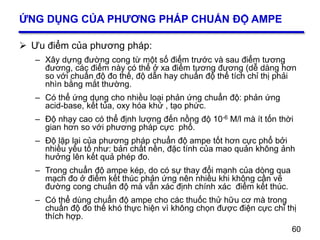 60
ỨNG DỤNG CỦA PHƯƠNG PHÁP CHUẨN ĐỘ AMPE
 Ưu điểm của phương pháp:
– Xây dựng đường cong từ một số điểm trước và sau điểm tương
đương, các điểm này có thể ở xa điểm tương đương (dễ dàng hơn
so với chuẩn độ đo thế, độ dẫn hay chuẩn độ thể tích chỉ thị phải
nhìn bằng mắt thường.
– Có thể ứng dụng cho nhiều loại phản ứng chuẩn độ: phản ứng
acid-base, kết tủa, oxy hóa khử , tạo phức.
– Độ nhạy cao có thể định lượng đến nồng độ 10-6 M/l mà ít tốn thời
gian hơn so với phương pháp cực phổ.
– Độ lặp lại của phương pháp chuẩn độ ampe tốt hơn cực phổ bởi
nhiều yếu tố như: bản chất nền, đặc tính của mao quản không ảnh
hưởng lên kết quả phép đo.
– Trong chuẩn độ ampe kép, do có sự thay đổi mạnh của dòng qua
mạch đo ở điểm kết thúc phản ứng nên nhiều khi không cần vẽ
đường cong chuẩn độ mà vẫn xác định chính xác điểm kết thúc.
– Có thể dùng chuẩn độ ampe cho các thuốc thử hữu cơ mà trong
chuẩn độ đo thế khó thực hiện vì không chọn được điện cực chỉ thị
thích hợp.
60
 