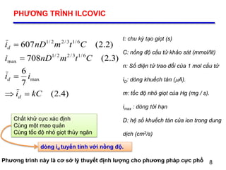 8
PHƯƠNG TRÌNH ILCOVIC
8
t: chu kỳ tạo giọt (s)
C: nồng độ cấu tử khảo sát (mmol/lit)
n: Số điện tử trao đổi của 1 mol cấu tử
iD: dòng khuếch tán (A).
m: tốc độ nhỏ giọt của Hg (mg / s).
imax : dòng tới hạn
D: hệ số khuếch tán của ion trong dung
dịch (cm2/s)
)4.2(
7
6
)3.2(708
)2.2(607
max
6/13/22/1
max
6/13/22/1
kCi
ii
CtmnDi
CtmnDi
d
d
d




Chất khử cực xác định
Cùng một mao quản
Cùng tốc độ nhỏ giọt thủy ngân
dòng id tuyến tính với nồng độ.
Phương trình này là cơ sở lý thuyết định lượng cho phương pháp cực phổ
 