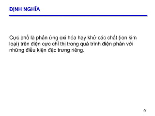 9
ĐỊNH NGHĨA
9
Cực phổ là phản ứng oxi hóa hay khử các chất (ion kim
loại) trên điện cực chỉ thị trong quá trình điện phân với
những điều kiện đặc trưng riêng.
 