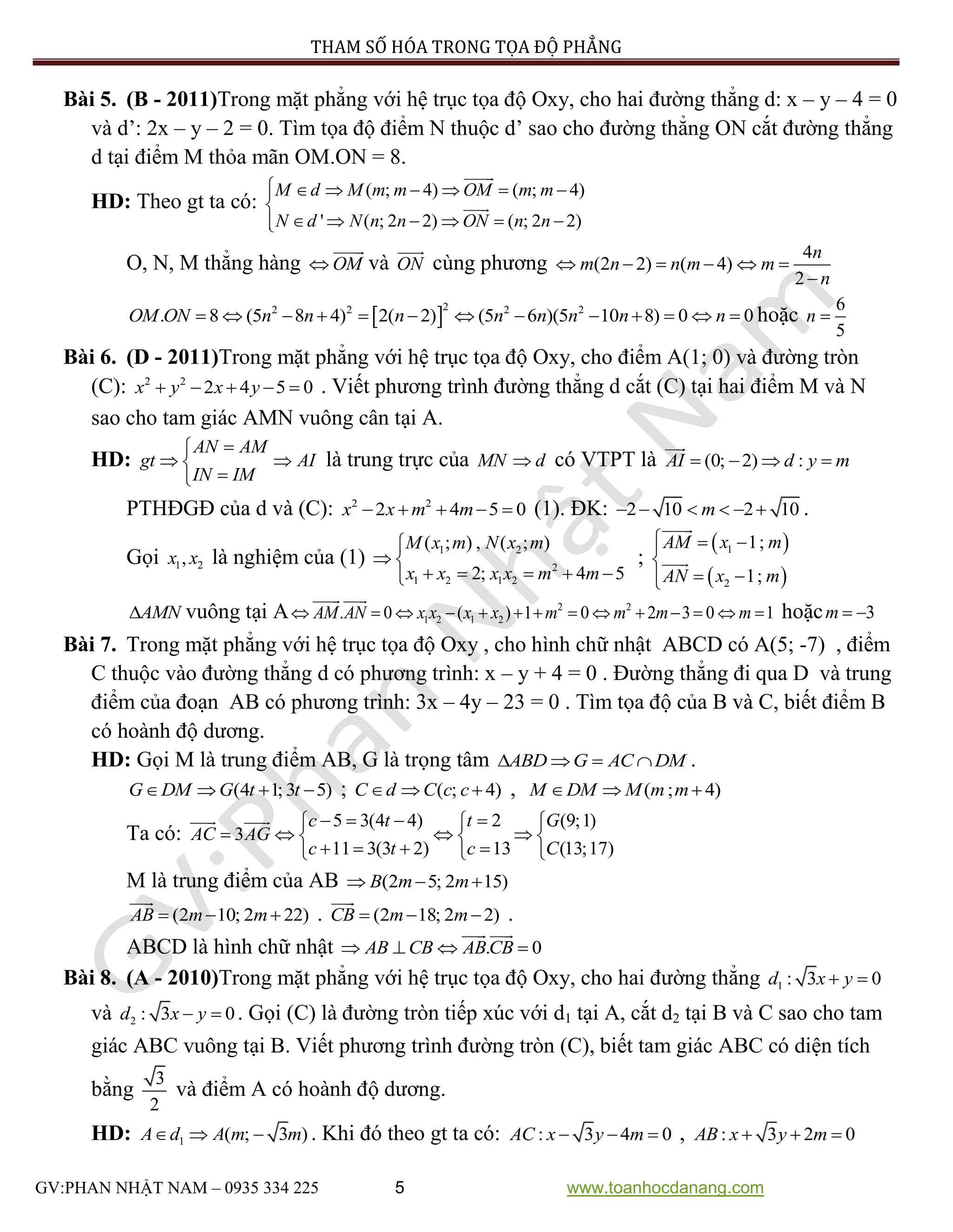 PHƯƠNG PHÁP THAM SỐ HÓA TRONG TỌA ĐỘ PHẲNG
GV:PHAN NHẬT NAM – 0935 334 225 5 www.toanhocdanang.com
Bài 5. (B - 2011)Trong mặt phẳng với hệ trục tọa độ Oxy, cho hai đường thẳng d: x – y – 4 = 0
và d’: 2x – y – 2 = 0. Tìm tọa độ điểm N thuộc d’ sao cho đường thẳng ON cắt đường thẳng
d tại điểm M thỏa mãn OM.ON = 8.
HD: Theo gt ta có:
( ; 4) ( ; 4)
' ( ; 2 2) ( ; 2 2)
M d M m m OM m m
N d N n n ON n n
      

     
O, N, M thẳng hàng OM và ON cùng phương
4
(2 2) ( 4)
2
n
m n n m m
n
     

 
22 2 2 2
. 8 (5 8 4) 2( 2) (5 6 )(5 10 8) 0 0OM ON n n n n n n n n             hoặc
6
5
n 
Bài 6. (D - 2011)Trong mặt phẳng với hệ trục tọa độ Oxy, cho điểm A(1; 0) và đường tròn
(C): 2 2
2 4 5 0x y x y     . Viết phương trình đường thẳng d cắt (C) tại hai điểm M và N
sao cho tam giác AMN vuông cân tại A.
HD:
AN AM
gt AI
IN IM

 

là trung trực của MN d có VTPT là (0; 2) :AI d y m   
PTHĐGĐ của d và (C): 2 2
2 4 5 0x x m m     (1). ĐK: 2 10 2 10m      .
Gọi 1 2,x x là nghiệm của (1) 1 2
2
1 2 1 2
( ; ) , ( ; )
2; 4 5
M x m N x m
x x x x m m

 
    
;
 
 
1
2
1;
1;
AM x m
AN x m
  

 
AMN vuông tại A 2 2
1 2 1 2. 0 ( ) 1 0 2 3 0 1AM AN x x x x m m m m              hoặc 3m  
Bài 7. Trong mặt phẳng với hệ trục tọa độ Oxy , cho hình chữ nhật ABCD có A(5; -7) , điểm
C thuộc vào đường thẳng d có phương trình: x – y + 4 = 0 . Đường thẳng đi qua D và trung
điểm của đoạn AB có phương trình: 3x – 4y – 23 = 0 . Tìm tọa độ của B và C, biết điểm B
có hoành độ dương.
HD: Gọi M là trung điểm AB, G là trọng tâm ABD G AC DM    .
(4 1; 3 5)G DM G t t    ; ( ; 4)C d C c c   , ( ; 4)M DM M m m  
Ta có:
5 3(4 4) 2 (9;1)
3
11 3(3 2) 13 (13;17)
c t t G
AC AG
c t c C
     
     
     
M là trung điểm của AB (2 5; 2 15)B m m  
(2 10; 2 22)AB m m   . (2 18; 2 2)CB m m   .
ABCD là hình chữ nhật . 0AB CB ABCB   
Bài 8. (A - 2010)Trong mặt phẳng với hệ trục tọa độ Oxy, cho hai đường thẳng 1 : 3 0d x y 
và 2 : 3 0d x y  . Gọi (C) là đường tròn tiếp xúc với d1 tại A, cắt d2 tại B và C sao cho tam
giác ABC vuông tại B. Viết phương trình đường tròn (C), biết tam giác ABC có diện tích
bằng
3
2
và điểm A có hoành độ dương.
HD: 1 ( ; 3 )A d A m m   . Khi đó theo gt ta có: : 3 4 0AC x y m   , : 3 2 0AB x y m  
 