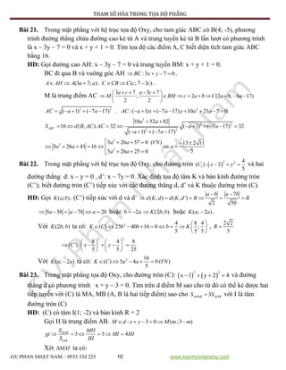 PHƯƠNG PHÁP THAM SỐ HÓA TRONG TỌA ĐỘ PHẲNG
GV:PHAN NHẬT NAM – 0935 334 225 10 www.toanhocdanang.com
Bài 21. Trong mặt phẳng với hệ trục tọa độ Oxy, cho tam giác ABC có B(4; -5), phương
trình đường thẳng chứa đường cao kẻ từ A và trung tuyến kẻ từ B lần lượt có phương trình
là x – 3y – 7 = 0 và x + y + 1 = 0. Tìm tọa độ các điểm A, C biết diện tích tam giác ABC
bằng 16.
HD: Gọi đường cao AH: x – 3y – 7 = 0 và trung tuyến BM: x + y + 1 = 0.
BC đi qua B và vuông góc AH :3 7 0BC x y    .
(3 7; )A AH A a a   . ( ; 7 3 )C CB C c c   .
M là trung điểm AC
3 7 3 7
; 2 8 (2 8; 6 17)
2 2
a c a c
M BM c a C a a
    
         
 
2 2
( 1) ( 7 17)AC a a      . 2
:( 1) ( 7 17) 10 21 7 0AC a x a y a a        
2
2 2
2 2
10 52 82
16 ( , ). 32 ( 1) ( 7 17) 32
( 1) ( 7 17)
ABC
a a
S d B AC AC a a
a a
 
         
    
2
2
2
5 26 57 0 ( ) 13 2 11
5 26 41 16
55 26 25 0
a a VN
a a a
a a
     
      
  
Bài 22. Trong mặt phẳng với hệ trục tọa độ Oxy, cho đường tròn  
2 2
1
4
( ): 2
5
C x y   và hai
đường thẳng d: x – y = 0 , d’: x – 7y = 0. Xác định tọa độ tâm K và bán kính đường tròn
(C’); biết đường tròn (C’) tiếp xúc với các đường thẳng d, d’ và K thuộc đường tròn (C).
HD: Gọi ( ; )K a b . (C’) tiếp xúc với d và d’
7
( , ) ( , ')
2 50
a b a b
d K d d K d R R
 
     
5 5 7 2a b a b a b      hoặc 2b a  (2 ; )K b b hoặc ( ; 2 )K a a .
Với (2 ; )K b b ta có: 2 4 8 4
( ) 25 40 16 0 ;
5 5 5
K C b b b K
 
         
 
,
2 2
5
R 
2 2
8 4 8
( '):
5 5 25
C x y
   
       
   
Với ( ; 2 )K a a ta có: 2 16
( ) 5 4 0 ( )
5
K C a a VN    
Bài 23. Trong mặt phẳng tọa độ Oxy, cho đường tròn (C):    
2 2
x 1 y 2 4    và đường
thẳng d có phương trình x + y – 3 = 0. Tìm trên d điểm M sao cho từ đó có thể kẻ được hai
tiếp tuyến với (C) là MA, MB (A, B là hai tiếp điểm) sao cho 3MAB IABS S  với I là tâm
đường tròn (C)
HD: (C) có tâm I(1; -2) và bán kính R = 2
Gọi H là trung điểm AB. : 3 0 ( ;3 )M d x y M m m     
3 3 4MAB
IAB
S MH
gt MI IH
S IH
     
Xét MAI ta có:
 