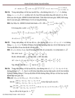 PHƯƠNG PHÁP THAM SỐ HÓA TRONG TỌA ĐỘ PHẲNG
GV:PHAN NHẬT NAM – 0935 334 225 11 www.toanhocdanang.com
2
2 2 2 2 1 (1;2)
. 4 4 ( 1) (5 ) 4 6 5 0
5 (5; 2)4
m MMI
AI MI HI MI m m m m
m M
 
                  
Bài 24. Trong mặt phẳng với hệ trục tọa độ Oxy , cho đường tròn   2 2
: 9C x y  , đường
thẳng : 3 3 0d x y    và điểm A(3; 0). Gọi M là một điểm thay đổi trên (C) và B là
điểm sao cho tứ giác ABMO là hình bình hành .Tính diện tích tam giác ABM, biết trọng
tâm G của tam giác ABM thuộc d và G có tung độ dương.
HD: Gọi M(a; b). ABMO là hình bình hành  
3
3;
0
b
b
x a
OA MB B a b
y b
 
    
 
G là trọng tâm ABM
2 6 2
;
3 3
a b
G
 
  
 
.
2 6 2 2 3 3 3 2 3 3 3
3 3 0 ;
3 3 2 2
a b a a
G d b M a
     
           
 
2
2 2 3 3 3
( ) 9
2
a
M C a
  
     
 
Bài 25. Trong mặt phẳng với hệ tọa độ ,Oxy cho đường tròn 2 2
( ):( 2) ( 1) 5C x y    và đường
thẳng : 3 9 0.d x y   Từ điểm M thuộc d kẻ hai đường thẳng tiếp xúc với (C) lần lượt tại A và B.
Tìm tọa độ điểm M sao cho độ dài AB nhỏ nhất.
HD:  3 9;M d M m m   . Gọi H là trung điểm AB. (C) có tâm I(2; -1) và bán kính 5R 
Xét MAI ta có: 2 2 2 2 2
1 1 1 1 1
5 5AH AI MI AI MI
   
 
Do đó: AB nhỏ nhất  AH nhỏ nhất  MI2
nhỏ nhất.
2
2 2 2 2 22 484 16 11 8 8
(3 9 2) ( 1) 10 2 10
10 100 10 5 5 5
MI m m m m m
   
               
   
Vậy AB nhỏ nhất khi
11
5
m   tức là
12 11
;
5 5
M
 
 
 
Bài 26. Trong mặt phẳng với hệ tọa độ Oxy, cho đường tròn 2 2
( ): 2 6 6 0C x y x y     và
đường thẳng d: y = – 3 . Gọi A và B là hai tiếp điểm của hai tiếp tuyến với (C) kẻ từ điểm
M thuộc đường thẳng d. Tìm tọa độ điểm M biết đường thẳng AB tạo với hai trục tọa độ
thành một tam giác cân.
HD: Gọi  1 1;A x y và  2 2;B x y . ( ; 3)M d M m  
khi đó: 1 1 1 1
2 2 2 2
:( 1) ( 3) 3 6 0
:( 1) ( 3) 3 6 0
MA x x y y x y
MB x x y y x y
      

      
là hai tiếp tuyến của (C).
Mà 1 1
2 2
( 1) 6 15 0 1 15
:( 1) 6 15 0 :
( 1) 6 15 0 6 6
m x y mM MA m m
AB m x y m AB y x
M MB m x y m
       
          
      
Suy ra AB có hệ số góc là:
1
6
m
k


 